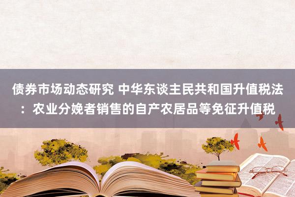 债券市场动态研究 中华东谈主民共和国升值税法：农业分娩者销售的自产农居品等免征升值税