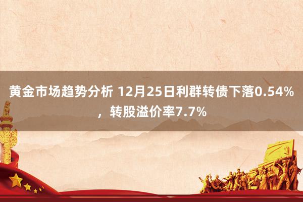 黄金市场趋势分析 12月25日利群转债下落0.54%，转股溢价率7.7%