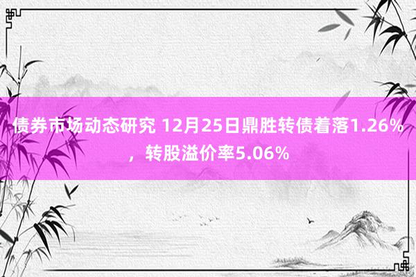 债券市场动态研究 12月25日鼎胜转债着落1.26%，转股溢价率5.06%