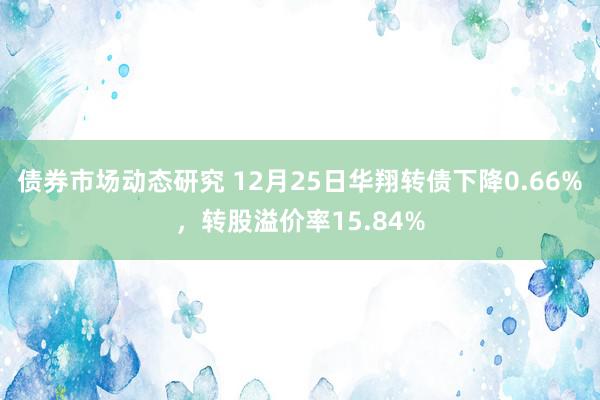 债券市场动态研究 12月25日华翔转债下降0.66%，转股溢价率15.84%