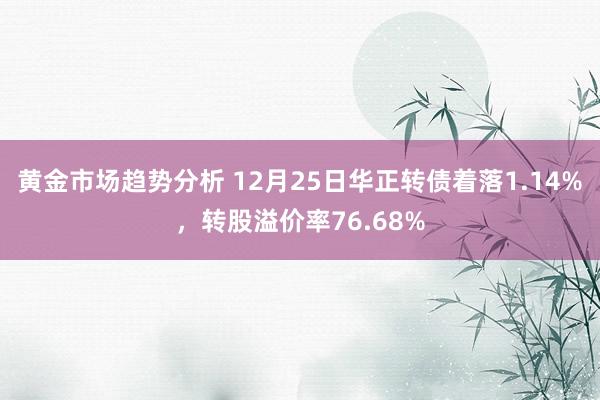 黄金市场趋势分析 12月25日华正转债着落1.14%，转股溢价率76.68%