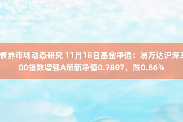 债券市场动态研究 11月18日基金净值：易方达沪深300指数增强A最新净值0.7807，跌0.86%