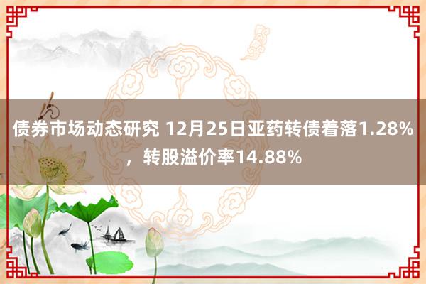 债券市场动态研究 12月25日亚药转债着落1.28%，转股溢价率14.88%