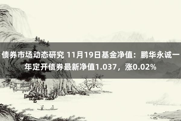 债券市场动态研究 11月19日基金净值：鹏华永诚一年定开债券最新净值1.037，涨0.02%