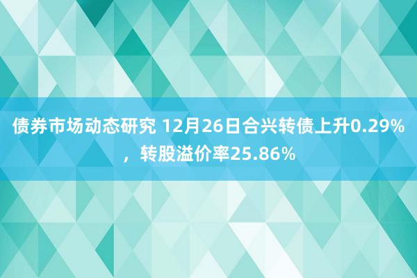 债券市场动态研究 12月26日合兴转债上升0.29%，转股溢价率25.86%