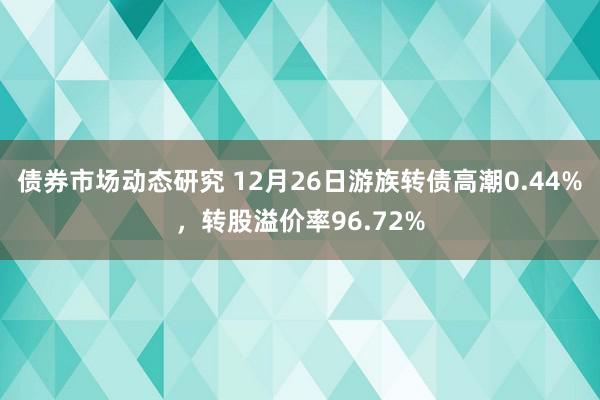 债券市场动态研究 12月26日游族转债高潮0.44%，转股溢价率96.72%