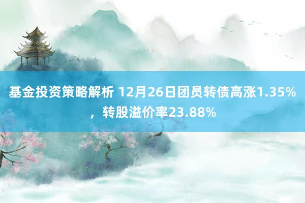 基金投资策略解析 12月26日团员转债高涨1.35%，转股溢价率23.88%