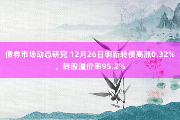 债券市场动态研究 12月26日明新转债高涨0.32%，转股溢价率95.2%