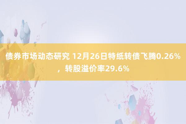 债券市场动态研究 12月26日特纸转债飞腾0.26%，转股溢价率29.6%