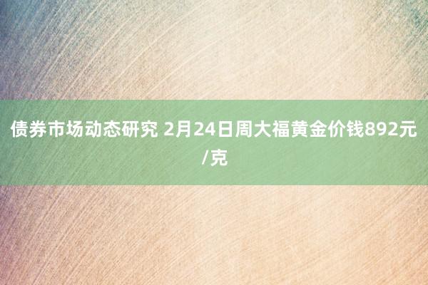 债券市场动态研究 2月24日周大福黄金价钱892元/克