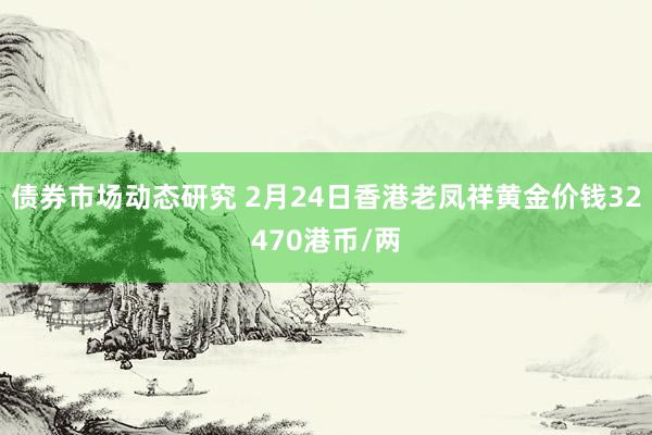 债券市场动态研究 2月24日香港老凤祥黄金价钱32470港币/两