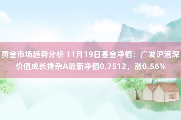 黄金市场趋势分析 11月19日基金净值：广发沪港深价值成长搀杂A最新净值0.7512，涨0.56%