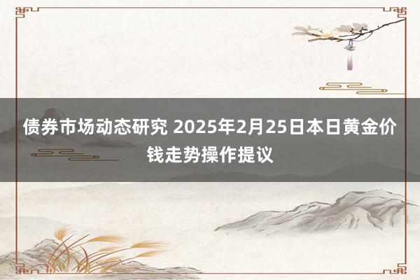 债券市场动态研究 2025年2月25日本日黄金价钱走势操作提议