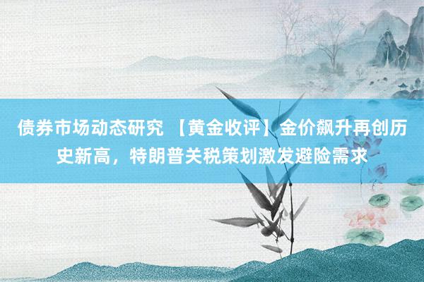 债券市场动态研究 【黄金收评】金价飙升再创历史新高，特朗普关税策划激发避险需求