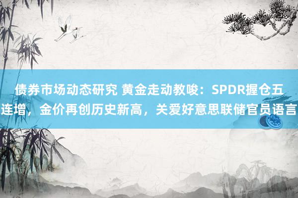 债券市场动态研究 黄金走动教唆：SPDR握仓五连增，金价再创历史新高，关爱好意思联储官员语言