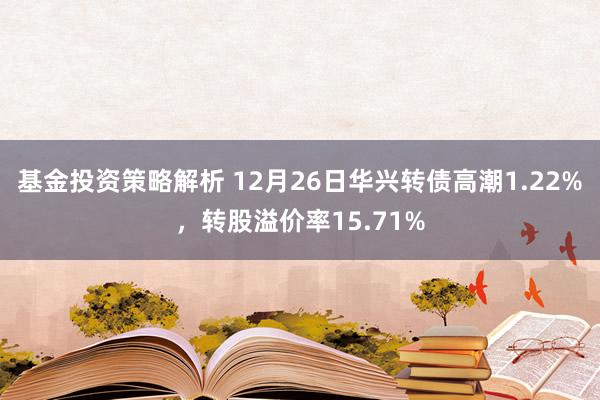 基金投资策略解析 12月26日华兴转债高潮1.22%，转股溢价率15.71%