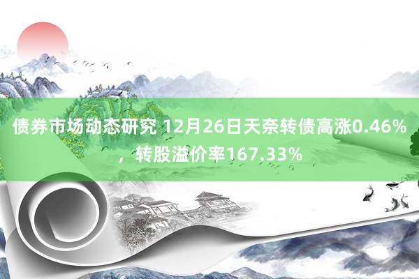 债券市场动态研究 12月26日天奈转债高涨0.46%，转股溢价率167.33%