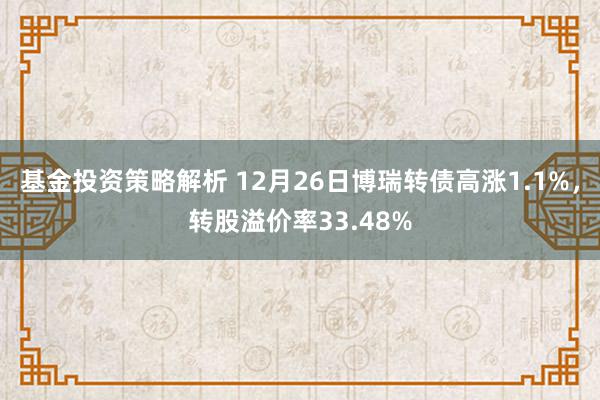 基金投资策略解析 12月26日博瑞转债高涨1.1%，转股溢价率33.48%