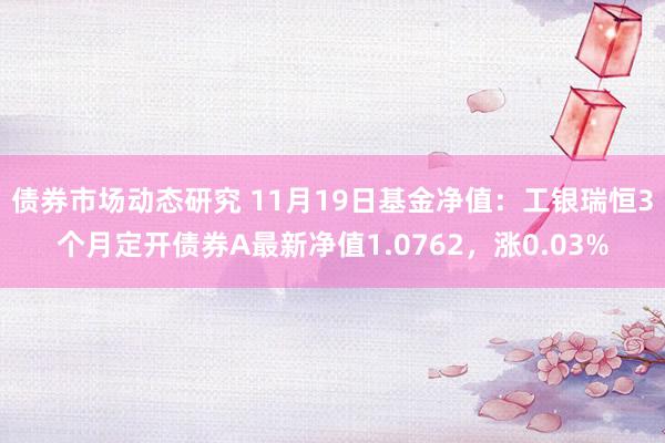 债券市场动态研究 11月19日基金净值：工银瑞恒3个月定开债券A最新净值1.0762，涨0.03%