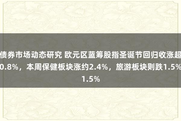 债券市场动态研究 欧元区蓝筹股指圣诞节回归收涨超0.8%，本周保健板块涨约2.4%，旅游板块则跌1.5%