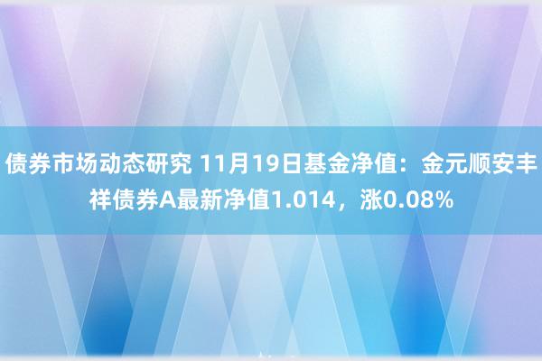 债券市场动态研究 11月19日基金净值：金元顺安丰祥债券A最新净值1.014，涨0.08%