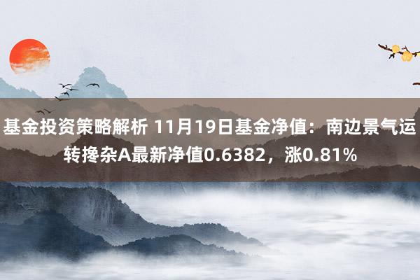 基金投资策略解析 11月19日基金净值：南边景气运转搀杂A最新净值0.6382，涨0.81%