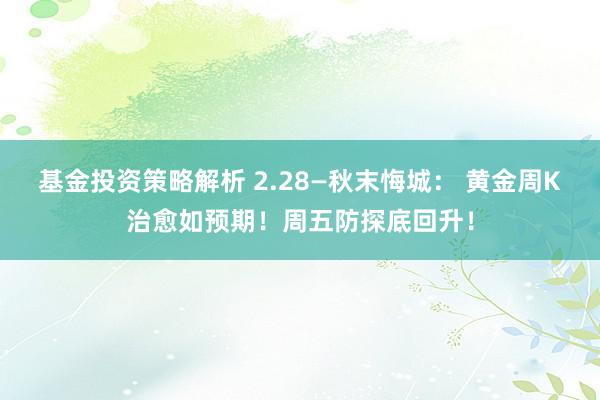 基金投资策略解析 2.28—秋末悔城： 黄金周K治愈如预期！周五防探底回升！