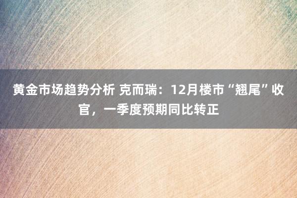 黄金市场趋势分析 克而瑞：12月楼市“翘尾”收官，一季度预期同比转正