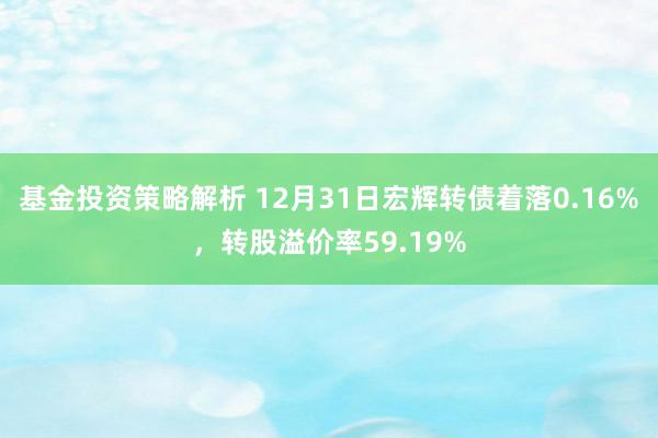 基金投资策略解析 12月31日宏辉转债着落0.16%，转股溢价率59.19%