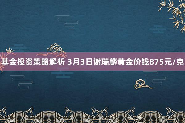 基金投资策略解析 3月3日谢瑞麟黄金价钱875元/克