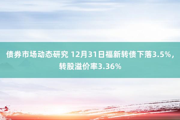 债券市场动态研究 12月31日福新转债下落3.5%，转股溢价率3.36%