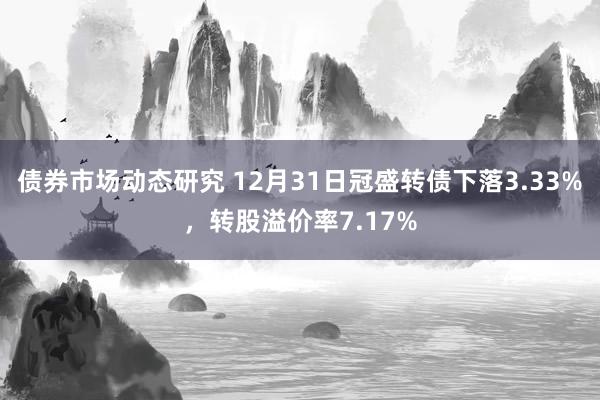 债券市场动态研究 12月31日冠盛转债下落3.33%，转股溢价率7.17%