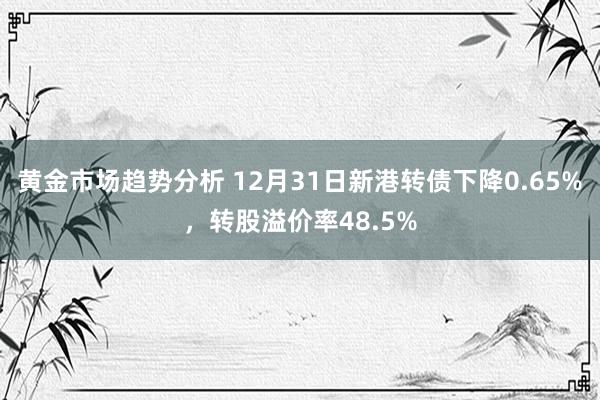 黄金市场趋势分析 12月31日新港转债下降0.65%，转股溢价率48.5%