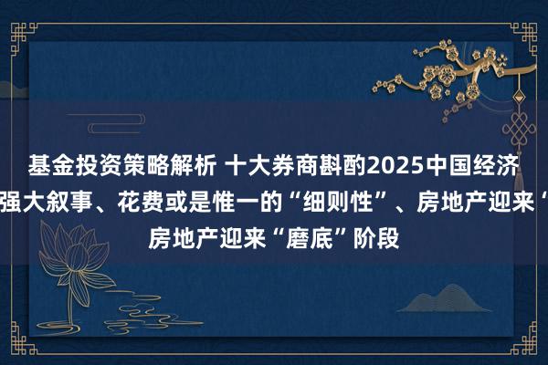 基金投资策略解析 十大券商斟酌2025中国经济：重振内需强大叙事、花费或是惟一的“细则性”、房地产迎来“磨底”阶段