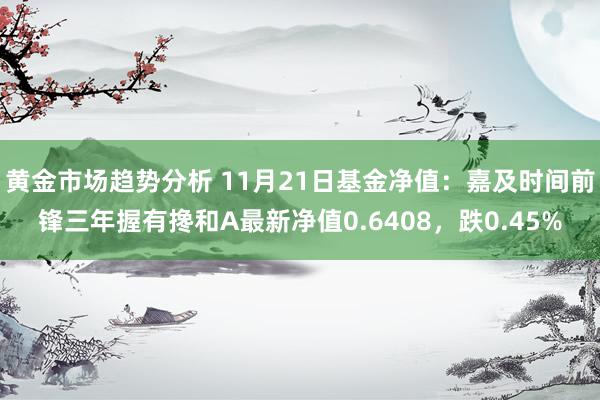 黄金市场趋势分析 11月21日基金净值：嘉及时间前锋三年握有搀和A最新净值0.6408，跌0.45%