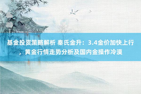 基金投资策略解析 秦氏金升：3.4金价加快上行，黄金行情走势分析及国内金操作冷漠