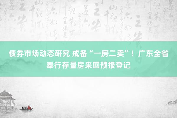 债券市场动态研究 戒备“一房二卖”！广东全省奉行存量房来回预报登记