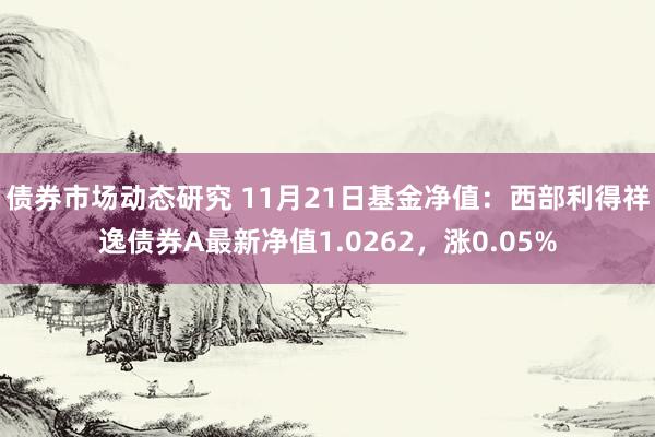 债券市场动态研究 11月21日基金净值：西部利得祥逸债券A最新净值1.0262，涨0.05%