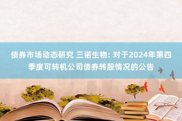 债券市场动态研究 三诺生物: 对于2024年第四季度可转机公司债券转股情况的公告