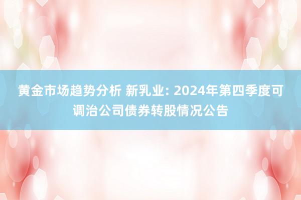 黄金市场趋势分析 新乳业: 2024年第四季度可调治公司债券转股情况公告