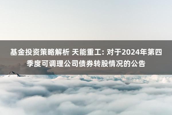 基金投资策略解析 天能重工: 对于2024年第四季度可调理公司债券转股情况的公告