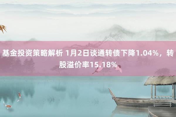 基金投资策略解析 1月2日谈通转债下降1.04%，转股溢价率15.18%