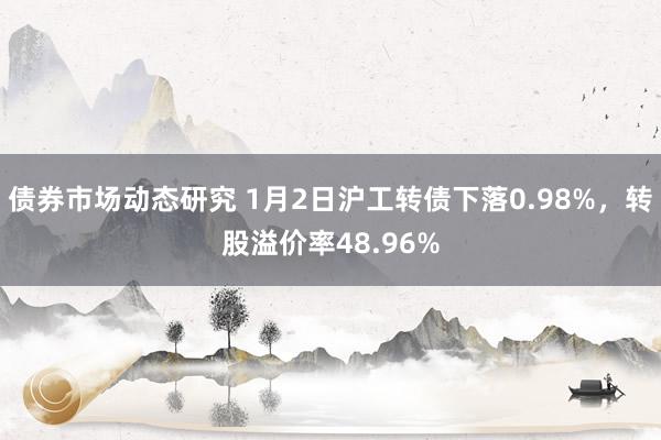 债券市场动态研究 1月2日沪工转债下落0.98%，转股溢价率48.96%