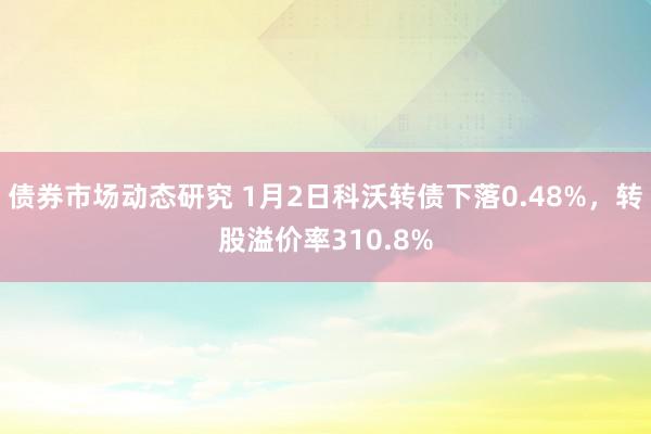 债券市场动态研究 1月2日科沃转债下落0.48%，转股溢价率310.8%