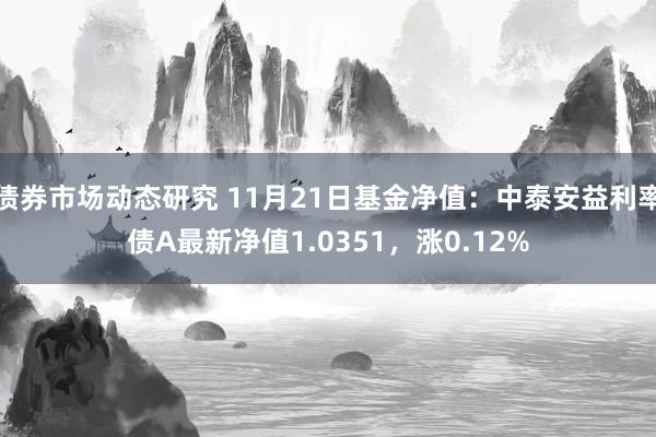 债券市场动态研究 11月21日基金净值：中泰安益利率债A最新净值1.0351，涨0.12%