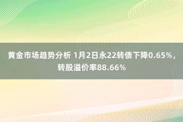 黄金市场趋势分析 1月2日永22转债下降0.65%，转股溢价率88.66%