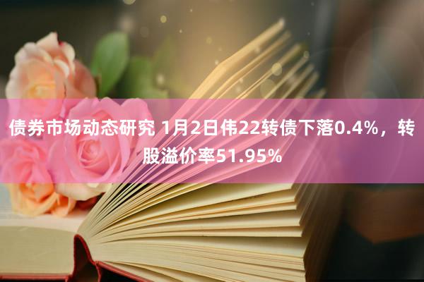 债券市场动态研究 1月2日伟22转债下落0.4%，转股溢价率51.95%