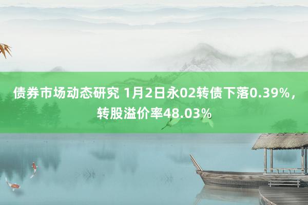 债券市场动态研究 1月2日永02转债下落0.39%，转股溢价率48.03%