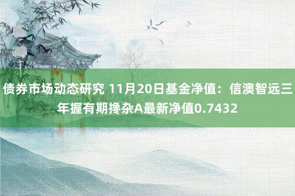 债券市场动态研究 11月20日基金净值：信澳智远三年握有期搀杂A最新净值0.7432