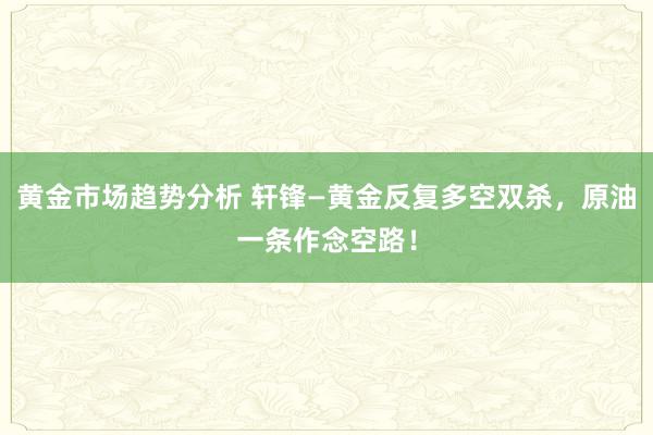 黄金市场趋势分析 轩锋—黄金反复多空双杀，原油一条作念空路！